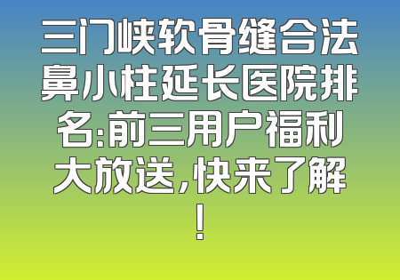 三门峡软骨缝合法鼻小柱延长医院排名：前三用户福利大放送，快来了解！