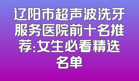 辽阳市超声波洗牙服务医院前十名推荐：女生必看精选名单