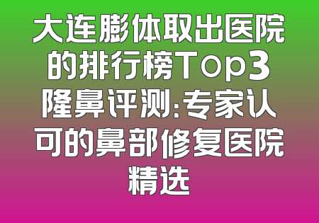 大连膨体取出医院的排行榜Top3隆鼻评测：专家认可的鼻部修复医院精选