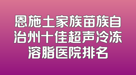 恩施土家族苗族自治州十佳超声冷冻溶脂医院排名