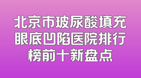 北京市玻尿酸填充眼底凹陷医院排行榜前十新盘点