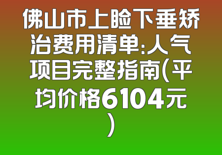 佛山市上睑下垂矫治费用清单：人气项目完整指南（平均价格6104元）