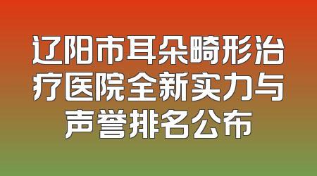 辽阳市耳朵畸形治疗医院全新实力与声誉排名公布