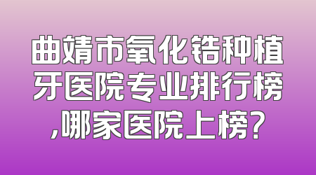 曲靖市氧化锆种植牙医院专业排行榜，哪家医院上榜？