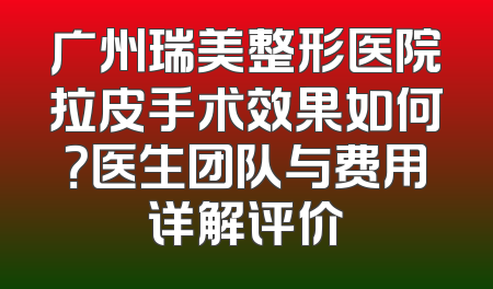 广州瑞美整形医院拉皮手术效果如何？医生团队与费用详解评价
