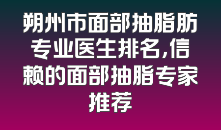 朔州市面部抽脂肪专业医生排名，信赖的面部抽脂专家推荐