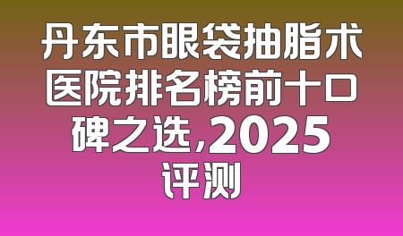 丹东市眼袋抽脂术医院排名榜前十口碑之选，2025评测