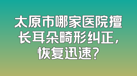 太原市哪家医院擅长耳朵畸形纠正，恢复迅速？