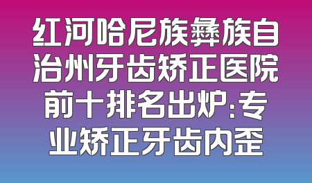 红河哈尼族彝族自治州牙齿矫正医院前十排名出炉：专业矫正牙齿内歪