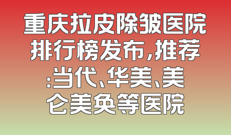 重庆拉皮除皱医院排行榜发布，推荐：当代、华美、美仑美奂等医院