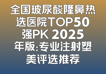 全国玻尿酸隆鼻热选医院TOP50强PK 2025年版：专业注射塑美评选推荐