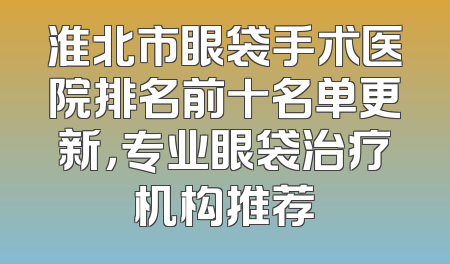 淮北市眼袋手术医院排名前十名单更新，专业眼袋治疗机构推荐