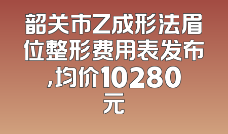 韶关市Z成形法眉位整形费用表发布，均价10280元