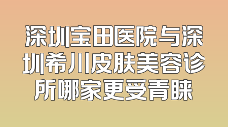 深圳宝田医院与深圳希川皮肤美容诊所哪家更受青睐