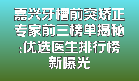 嘉兴牙槽前突矫正专家前三榜单揭秘：优选医生排行榜新曝光