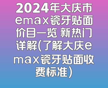 2024年大庆市emax瓷牙贴面价目一览 新热门详解（了解大庆emax瓷牙贴面收费标准）