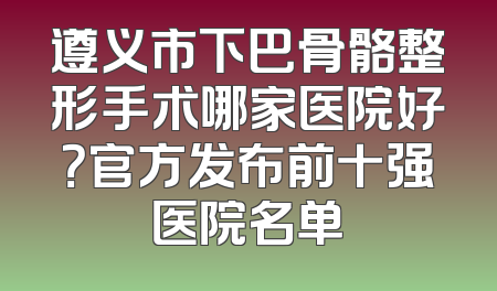 遵义市下巴骨骼整形手术哪家医院好？官方发布前十强医院名单