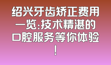 绍兴牙齿矫正费用一览：技术精湛的口腔服务等你体验！