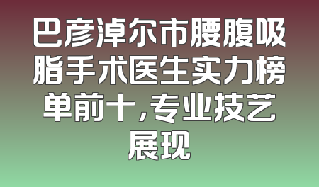 巴彦淖尔市腰腹吸脂手术医生实力榜单前十，专业技艺展现
