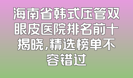 海南省韩式压管双眼皮医院排名前十揭晓，精选榜单不容错过