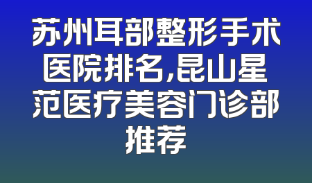 苏州耳部整形手术医院排名，昆山星范医疗美容门诊部推荐