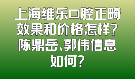 上海维乐口腔正畸效果和价格怎样？陈鼎岳、郭伟信息如何？