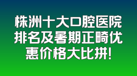 株洲十大口腔医院排名及暑期正畸优惠价格大比拼！