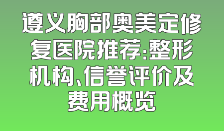 遵义胸部奥美定修复医院推荐：整形机构、信誉评价及费用概览