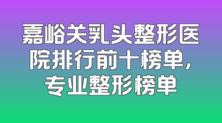 嘉峪关乳头整形医院排行前十榜单，专业整形榜单
