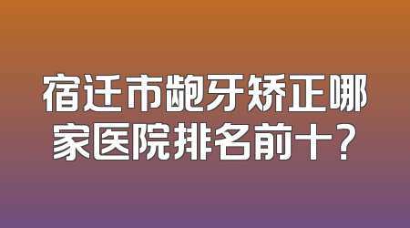 宿迁市龅牙矫正哪家医院排名前十？