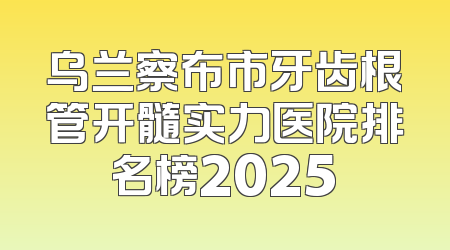 乌兰察布市牙齿根管开髓实力医院排名榜2025