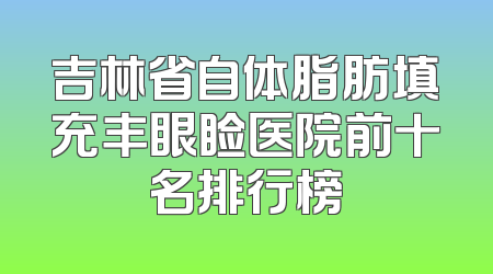 吉林省自体脂肪填充丰眼睑医院前十名排行榜