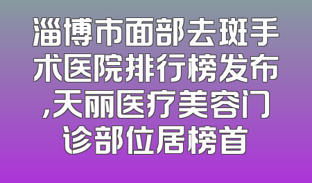 淄博市面部去斑手术医院排行榜发布，天丽医疗美容门诊部位居榜首