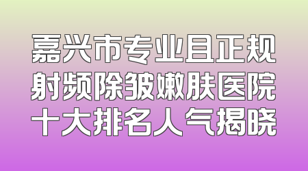 嘉兴市专业且正规射频除皱嫩肤医院十大排名人气揭晓