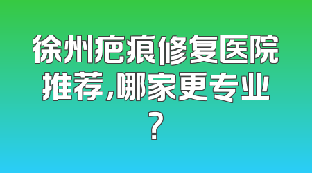 徐州疤痕修复医院推荐，哪家更专业？