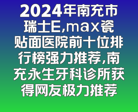 2024年南充市瑞士E，max瓷贴面医院前十位排行榜强力推荐，南充永生牙科诊所获得网友极力推荐