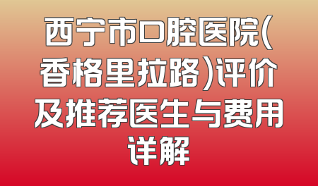 西宁市口腔医院(香格里拉路)评价及推荐医生与费用详解