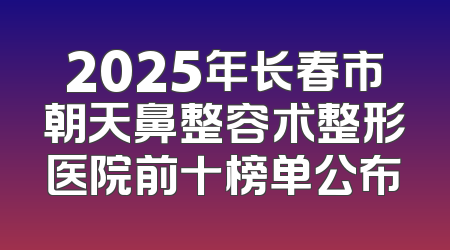 2025年长春市朝天鼻整容术整形医院前十榜单公布
