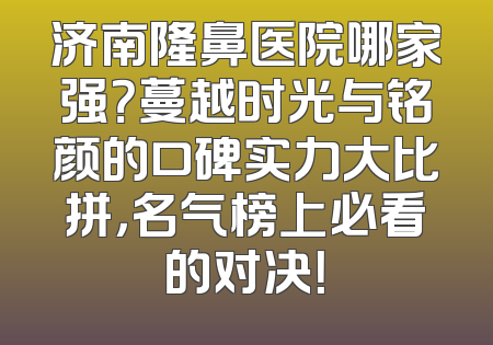济南隆鼻医院哪家强？蔓越时光与铭颜的口碑实力大比拼，名气榜上必看的对决！
