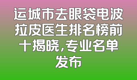 运城市去眼袋电波拉皮医生排名榜前十揭晓，专业名单发布