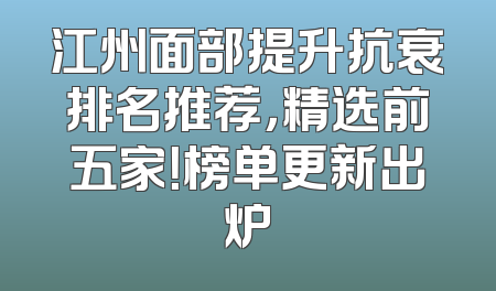 江州面部提升抗衰排名推荐，精选前五家！榜单更新出炉