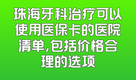 珠海牙科治疗可以使用医保卡的医院清单，包括价格合理的选项