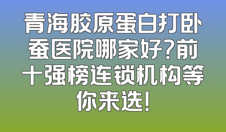 青海胶原蛋白打卧蚕医院哪家好？前十强榜连锁机构等你来选！
