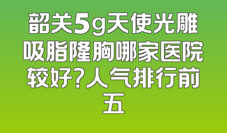 韶关5g天使光雕吸脂隆胸哪家医院较好？人气排行前五