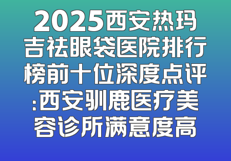 2025西安热玛吉祛眼袋医院排行榜前十位深度点评：西安驯鹿医疗美容诊所满意度高