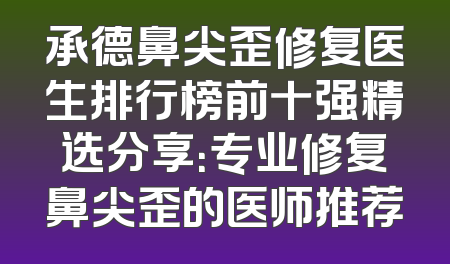 承德鼻尖歪修复医生排行榜前十强精选分享：专业修复鼻尖歪的医师推荐