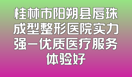 桂林市阳朔县唇珠成型整形医院实力强_优质医疗服务体验好