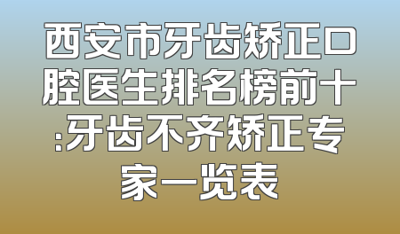 西安市牙齿矫正口腔医生排名榜前十：牙齿不齐矫正专家一览表