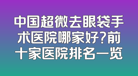 中国超微去眼袋手术医院哪家好？前十家医院排名一览