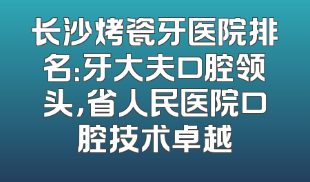 长沙烤瓷牙医院排名：牙大夫口腔领头，省人民医院口腔技术卓越